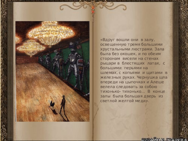 «Вдруг вошли они в залу, освещенную тремя большими хрустальными люстрами. Зала была без окошек, и по обеим сторонам висели на стенах рыцари в блестящих латах, с большими перьями на шлемах, с копьями и щитами в железных руках. Чернушка шла впереди на цыпочках и Алеше велела следовать за собою тихонько- тихонько... В конце залы была большая дверь из светлой желтой меди». 