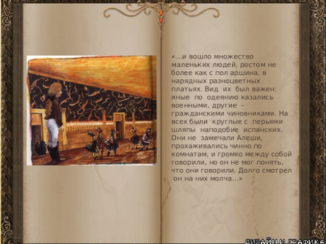 «…и вошло множество маленьких людей, ростом не более как с пол аршина, в нарядных разноцветных платьях. Вид их был важен: иные по одеянию казались военными, другие - гражданскими чиновниками. На всех были круглые с перьями шляпы наподобие испанских. Они не замечали Алеши, прохаживались чинно по комнатам, и громко между собой говорили, но он не мог понять, что они говорили. Долго смотрел он на них молча…» 