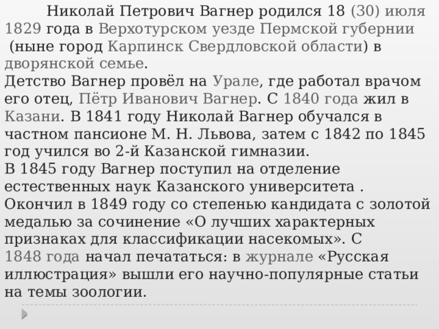  Николай Петрович Вагнер родился 18  (30) июля   1829  года в  Верхотурском уезде   Пермской губернии  (ныне город  Карпинск  Свердловской области ) в  дворянской семье . Детство Вагнер провёл на  Урале , где работал врачом его отец,  Пётр Иванович Вагнер . С  1840 года жил в  Казани . В 1841 году Николай Вагнер обучался в частном пансионе М. Н. Львова, затем с 1842 по 1845 год учился во 2-й Казанской гимназии. В 1845 году Вагнер поступил на отделение естественных наук Казанского университета . Окончил в  1849 году  со степенью кандидата с золотой медалью за сочинение «О лучших характерных признаках для классификации насекомых». С  1848 года  начал печататься: в  журнале  «Русская иллюстрация» вышли его научно-популярные статьи на темы зоологии. 