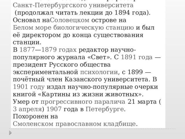  В  1870 — 1885 годах  — профессор  Санкт-Петербургского университета  (продолжал читать лекции до 1894 года). Основал на Соловецком острове  на  Белом море   биологическую станцию  и был её директором до конца существования станции. В  1877 — 1879 годах  редактор научно-популярного журнала «Свет». C  1891 года  — президент Русского общества экспериментальной  психологии , с 1899 — почётный член Казанского университета. В  1901 году  издал научно-популярные очерки книгой «Картины из жизни животных». Умер от  прогрессивного паралича  21 марта ( 3 апреля )  1907  года в  Петербурге . Похоронен на  Смоленском православном кладбище . 