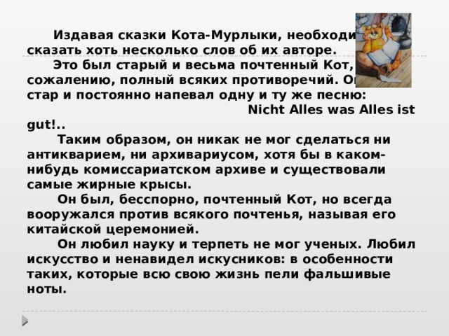    Жил Мурлыка, был Мурлыка,   Кот сибирский...   В.А. Жуковский     Издавая сказки Кота-Мурлыки, необходимо сказать хоть несколько слов об их авторе.   Это был старый и весьма почтенный Кот, но, к сожалению, полный всяких противоречий. Он был стар и постоянно напевал одну и ту же песню:   Nicht Alles was Alles ist gut!..   Таким образом, он никак не мог сделаться ни антикварием, ни архивариусом, хотя бы в каком-нибудь комиссариатском архиве и существовали самые жирные крысы.   Он был, бесспорно, почтенный Кот, но всегда вооружался против всякого почтенья, называя его китайской церемонией.   Он любил науку и терпеть не мог ученых. Любил искусство и ненавидел искусников: в особенности таких, которые всю свою жизнь пели фальшивые ноты.    