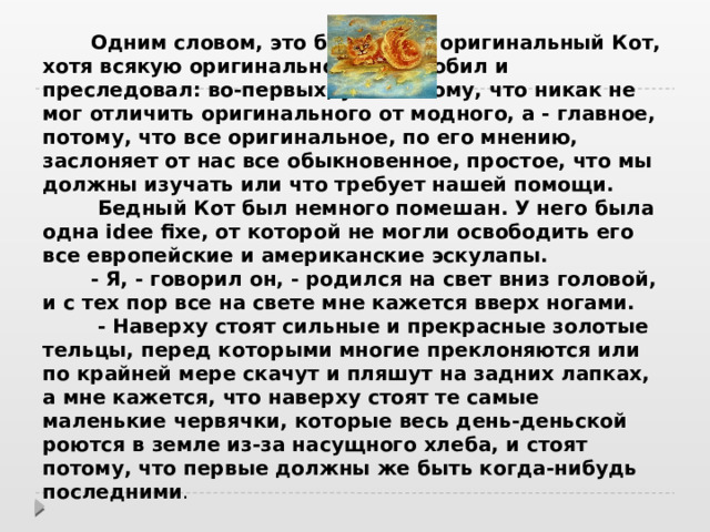  Одним словом, это был очень оригинальный Кот, хотя всякую оригинальность не любил и преследовал: во-первых, уже потому, что никак не мог отличить оригинального от модного, а - главное, потому, что все оригинальное, по его мнению, заслоняет от нас все обыкновенное, простое, что мы должны изучать или что требует нашей помощи.   Бедный Кот был немного помешан. У него была одна idee fixe, от которой не могли освободить его все европейские и американские эскулапы.   - Я, - говорил он, - родился на свет вниз головой, и с тех пор все на свете мне кажется вверх ногами.   - Наверху стоят сильные и прекрасные золотые тельцы, перед которыми многие преклоняются или по крайней мере скачут и пляшут на задних лапках, а мне кажется, что наверху стоят те самые маленькие червячки, которые весь день-деньской роются в земле из-за насущного хлеба, и стоят потому, что первые должны же быть когда-нибудь последними .  