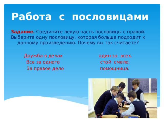 Работа с пословицами Задание.  Соедините левую часть пословицы с правой. Выберите одну пословицу, которая больше подходит к данному произведению. Почему вы так считаете? Дружба в делах один за всех. Все за одного стой смело. За правое дело помощница. 