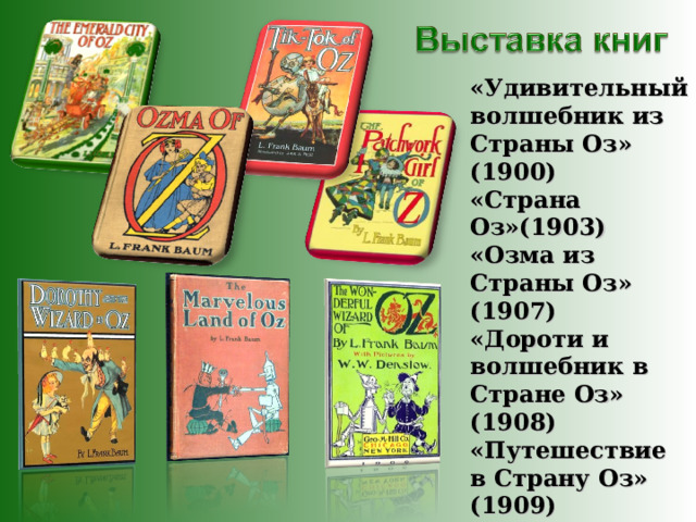 «Удивительный волшебник из Страны Оз» (1900) «Страна Оз»(1903) «Озма из Страны Оз» (1907) «Дороти и волшебник в Стране Оз» (1908) «Путешествие в Страну Оз» (1909) «Изумрудный город Страны Оз» (1910) «Лоскутушка из Страны Оз» (1913) 