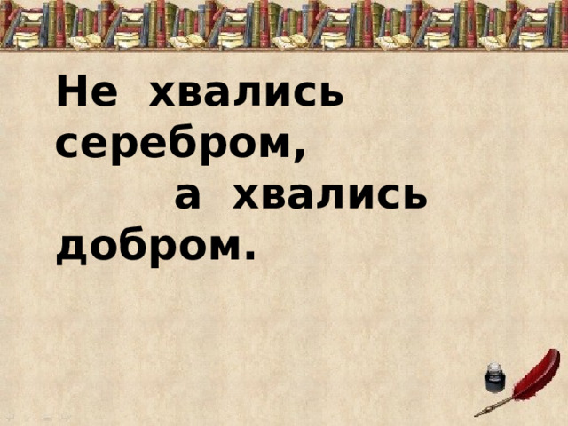      Не хвались серебром,  а хвались добром. 