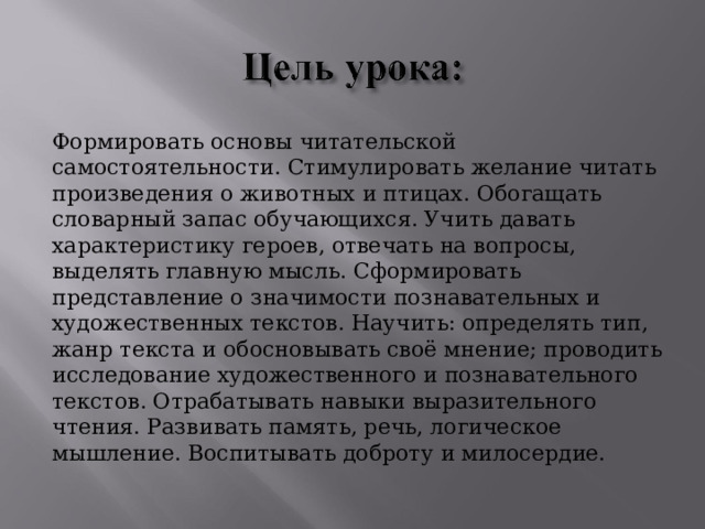 Формировать основы читательской самостоятельности. Стимулировать желание читать произведения о животных и птицах. Обогащать словарный запас обучающихся. Учить давать характеристику героев, отвечать на вопросы, выделять главную мысль. Сформировать представление о значимости познавательных и художественных текстов. Научить: определять тип, жанр текста и обосновывать своё мнение; проводить исследование художественного и познавательного текстов. Отрабатывать навыки выразительного чтения. Развивать память, речь, логическое мышление. Воспитывать доброту и милосердие. 