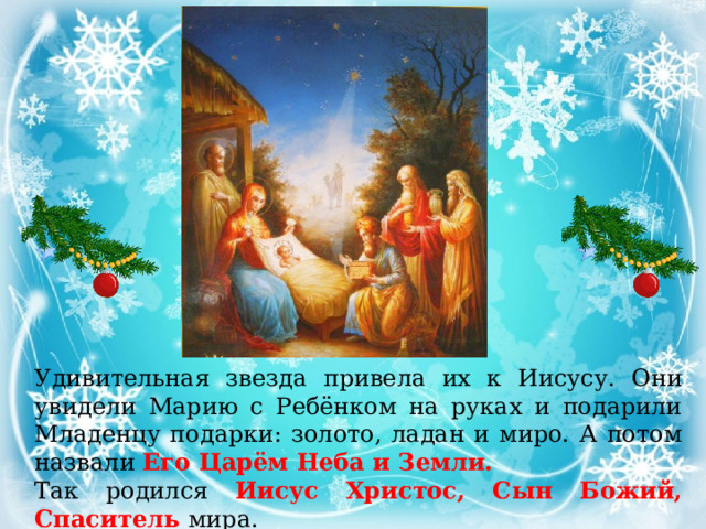 Удивительная звезда привела их к Иисусу. Они увидели Марию с Ребёнком на руках и подарили Младенцу подарки: золото, ладан и миро. А потом назвали Его Царём Неба и Земли. Так родился Иисус Христос, Сын Божий, Спаситель мира. 