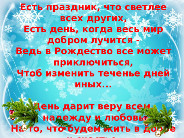 Есть праздник, что светлее всех других,  Есть день, когда весь мир добром лучится -  Ведь в Рождество все может приключиться,  Чтоб изменить теченье дней иных...   День дарит веру всем, надежду и любовь  На то, что будем жить в добре и счастье.  Спеши творить добро, открой души покров  И помолись за всех, кто может быть несчастлив.  