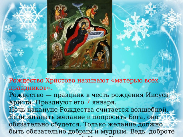 Рождество Христово называют «матерью всех праздников». Рождество — праздник в честь рождения Иисуса Христа. Празднуют его 7 января. Ночь накануне Рождества считается волшебной. Если загадать желание и попросить Бога, оно обязательно сбудется. Только желание должно быть обязательно добрым и мудрым. Ведь доброте и мудрости учил людей Иисус Христос. 