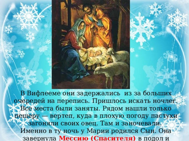 В Вифлееме они задержались из за больших очередей на перепись. Пришлось искать ночлег. Все места были заняты. Рядом нашли только пещеру — вертеп, куда в плохую погоду пастухи загоняли своих овец. Там и заночевали. Именно в ту ночь у Марии родился Сын. Она завернула Мессию (Спасителя) в подол и положила в ясли с сеном. 