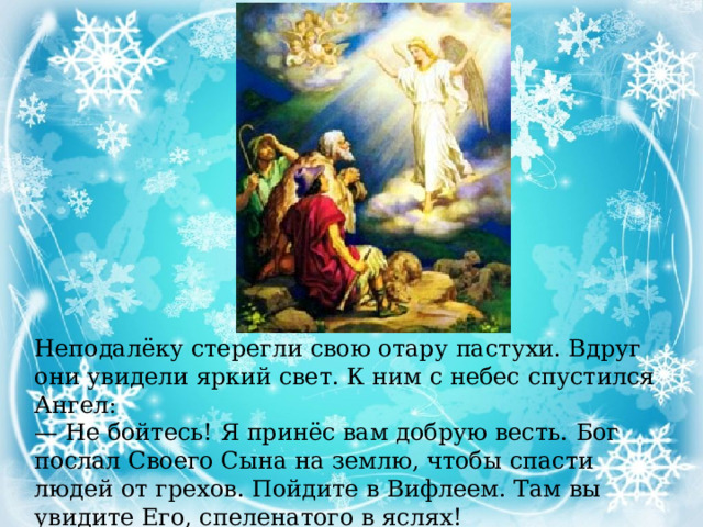 Неподалёку стерегли свою отару пастухи. Вдруг они увидели яркий свет. К ним с небес спустился Ангел: — Не бойтесь! Я принёс вам добрую весть. Бог послал Своего Сына на землю, чтобы спасти людей от грехов. Пойдите в Вифлеем. Там вы увидите Его, спеленатого в яслях! 