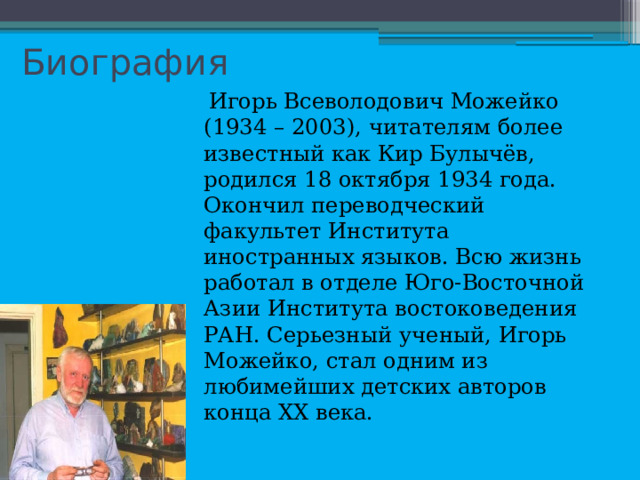 Биография  Игорь Всеволодович Можейко (1934 – 2003), читателям более известный как Кир Булычёв, родился 18 октября 1934 года. Окончил переводческий факультет Института иностранных языков. Всю жизнь работал в отделе Юго-Восточной Азии Института востоковедения РАН. Серьезный ученый, Игорь Можейко, стал одним из любимейших детских авторов конца XX века. 