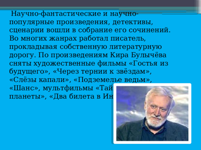  Научно-фантастические и научно-популярные произведения, детективы, сценарии вошли в собрание его сочинений. Во многих жанрах работал писатель, прокладывая собственную литературную дорогу. По произведениям Кира Булычёва сняты художественные фильмы «Гостья из будущего», «Через тернии к звёздам», «Слёзы капали», «Подземелье ведьм», «Шанс», мультфильмы «Тайна третьей планеты», «Два билета в Индию» и другие. 