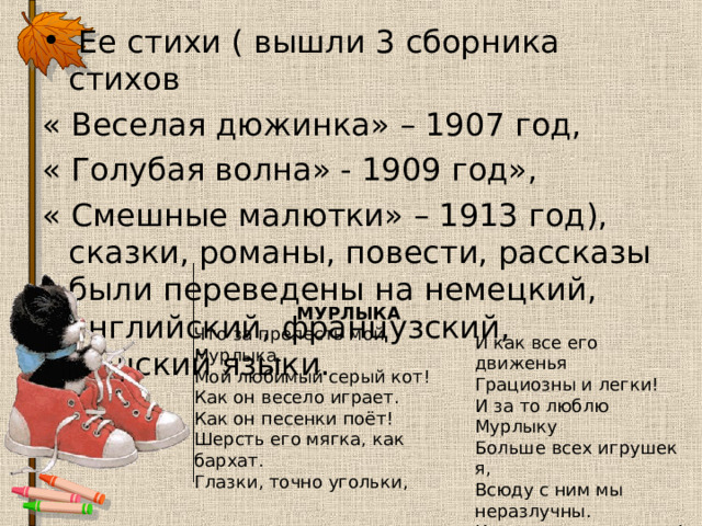  Ее стихи ( вышли 3 сборника стихов « Веселая дюжинка» – 1907 год, « Голубая волна» - 1909 год», « Смешные малютки» – 1913 год), сказки, романы, повести, рассказы были переведены на немецкий, английский, французский, чешский языки.  МУРЛЫКА  Что за прелесть мой Мурлыка.  Мой любимый серый кот!  Как он весело играет.  Как он песенки поёт!  Шерсть его мягка, как бархат.  Глазки, точно угольки,    И как все его движенья  Грациозны и легки!  И за то люблю Мурлыку  Больше всех игрушек я,  Всюду с ним мы неразлучны.  Как товарищи-друзья!   