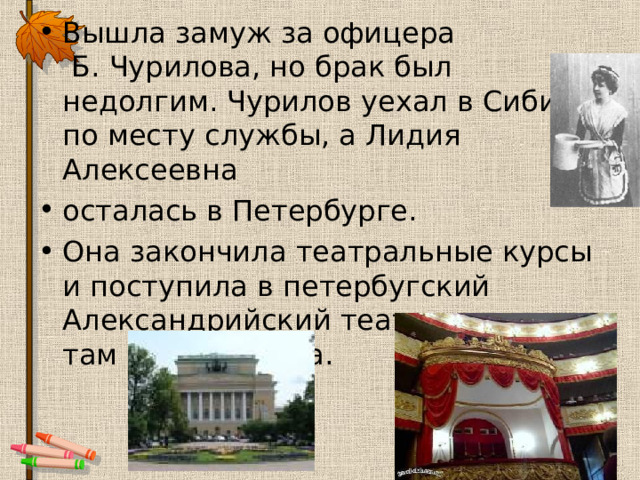 Вышла замуж за офицера  Б. Чурилова, но брак был недолгим. Чурилов уехал в Сибирь по месту службы, а Лидия Алексеевна осталась в Петербурге. Она закончила театральные курсы и поступила в петербугский Александрийский театр и играла там до 1924 года.  