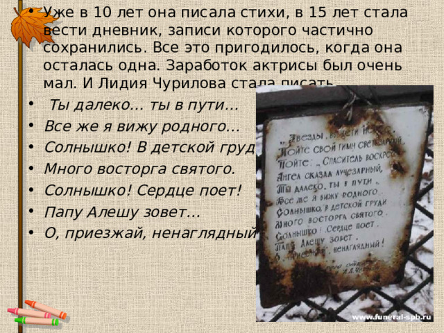 Уже в 10 лет она писала стихи, в 15 лет стала вести дневник, записи которого частично сохранились. Все это пригодилось, когда она осталась одна. Заработок актрисы был очень мал. И Лидия Чурилова стала писать.  Ты далеко… ты в пути… Все же я вижу родного… Солнышко! В детской груди Много восторга святого. Солнышко! Сердце поет! Папу Алешу зовет… О, приезжай, ненаглядный!   