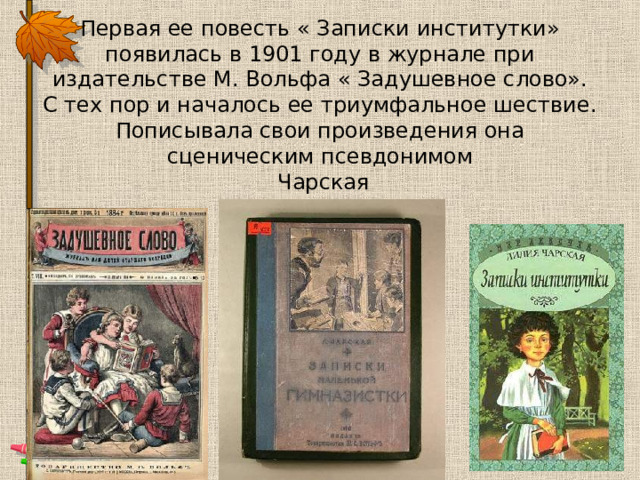 Первая ее повесть « Записки институтки» появилась в 1901 году в журнале при издательстве М. Вольфа « Задушевное слово».  С тех пор и началось ее триумфальное шествие.  Пописывала свои произведения она сценическим псевдонимом  Чарская 