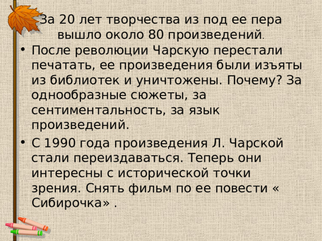 За 20 лет творчества из под ее пера вышло около 80 произведений . После революции Чарскую перестали печатать, ее произведения были изъяты из библиотек и уничтожены. Почему? За однообразные сюжеты, за сентиментальность, за язык произведений. С 1990 года произведения Л. Чарской стали переиздаваться. Теперь они интересны с исторической точки зрения. Снять фильм по ее повести « Сибирочка» . 