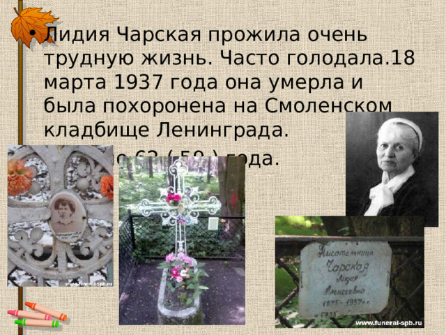 Лидия Чарская прожила очень трудную жизнь. Часто голодала.18 марта 1937 года она умерла и была похоронена на Смоленском кладбище Ленинграда. Ей было 62 ( 59 ) года. 