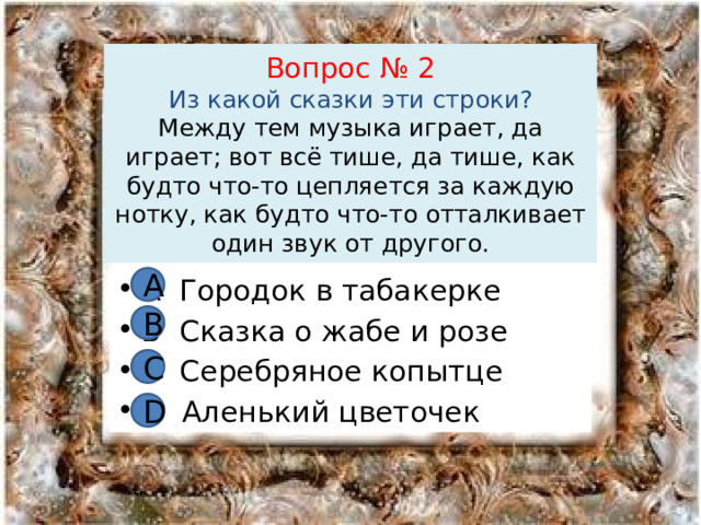 Вопрос № 2  Из какой сказки эти строки?  Между тем музыка играет, да играет; вот всё тише, да тише, как будто что-то цепляется за каждую нотку, как будто что-то отталкивает один звук от другого. А А Городок в табакерке В Сказка о жабе и розе С Серебряное копытце D Аленький цветочек В С D 
