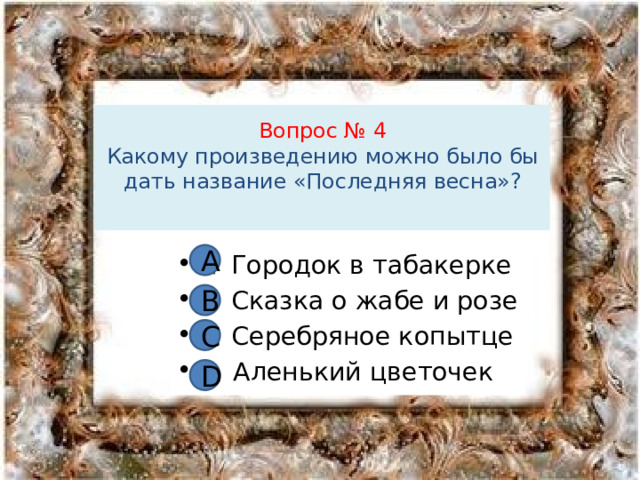 Вопрос № 4  Какому произведению можно было бы дать название «Последняя весна»?   А А Городок в табакерке В Сказка о жабе и розе С Серебряное копытце D Аленький цветочек В С D 