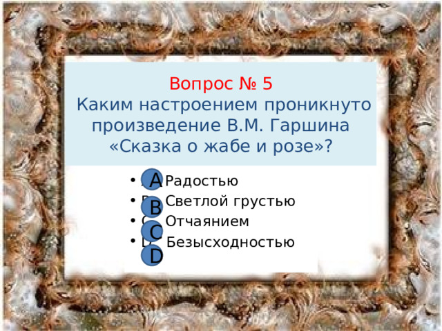 Вопрос № 5  Каким настроением проникнуто произведение В.М. Гаршина «Сказка о жабе и розе»? А А Радостью В Светлой грустью С Отчаянием D Безысходностью В С D 
