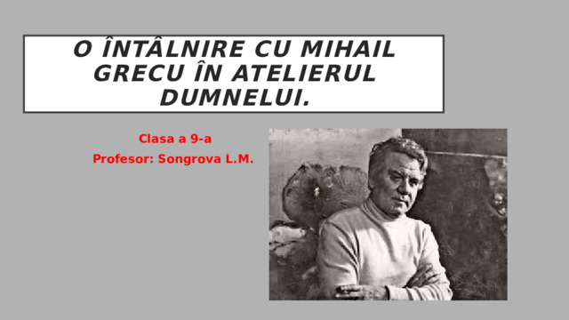 O întâlnire cu mihail grecu în atelierul dumnelui. Clasa a 9-a Profesor: Songrova L.M. 