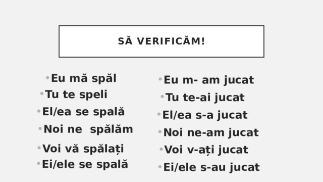 Să verificăm! Eu mă spăl Eu m- am jucat Tu te speli Tu te-ai jucat Еl/ea se spală El/ea s-a jucat Noi ne spălăm Noi ne-am jucat Voi vă spălați Voi v-ați jucat Еi/ele se spală Ei/ele s-au jucat 