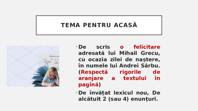 Tema pentru acasă De scris o felicitare adresată lui Mihail Grecu, cu ocazia zilei de naștere, în numele lui Andrei Sârbu. ( Respectă rigorile de aranjare a textului în pagină ) De învățat lexicul nou, De alcătuit 2 (sau 4) enunțuri. 