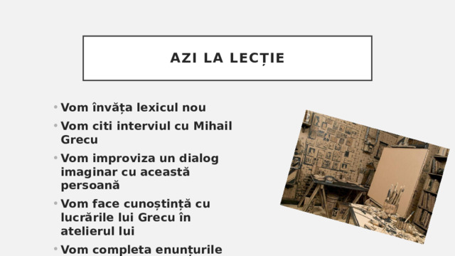 Azi la lecție Vom învăța lexicul nou Vom citi interviul cu Mihail Grecu Vom improviza un dialog imaginar cu această persoană Vom face cunoștință cu lucrările lui Grecu în atelierul lui Vom completa enunțurile folosind verbele reflexive 