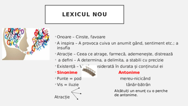 Lexicul nou Onoare – Cinste, favoare A inspira – A provoca cuiva un anumit gând, sentiment etc.; a insufla Atracție – Ceea ce atrage, farmecă, ademenește, distrează  a defini – A determina, a delimita, a stabili cu precizie Existență – Viață considerată în durata și conținutul ei Sinonime  Antonime Punte = pod mereu-nicicând Vis = iluzie tânăr-bătrân Atracție Alcătuiți un enunț cu o perche de antonime. 