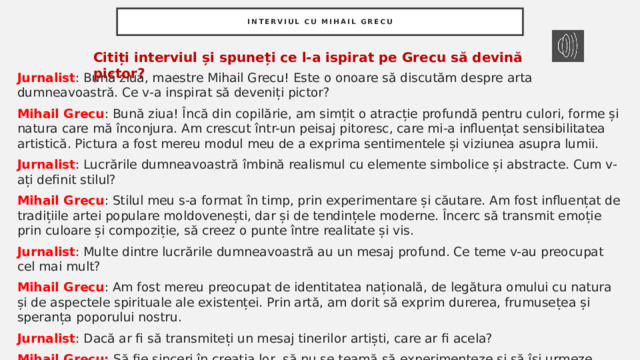 Interviul cu mihail grecu Citiți interviul și spuneți ce l-a ispirat pe Grecu să devină pictor? Jurnalist : Bună ziua, maestre Mihail Grecu! Este o onoare să discutăm despre arta dumneavoastră. Ce v-a inspirat să deveniți pictor? Mihail Grecu : Bună ziua! Încă din copilărie, am simțit o atracție profundă pentru culori, forme și natura care mă înconjura. Am crescut într-un peisaj pitoresc, care mi-a influențat sensibilitatea artistică. Pictura a fost mereu modul meu de a exprima sentimentele și viziunea asupra lumii. Jurnalist : Lucrările dumneavoastră îmbină realismul cu elemente simbolice și abstracte. Cum v-ați definit stilul? Mihail Grecu : Stilul meu s-a format în timp, prin experimentare și căutare. Am fost influențat de tradițiile artei populare moldovenești, dar și de tendințele moderne. Încerc să transmit emoție prin culoare și compoziție, să creez o punte între realitate și vis. Jurnalist : Multe dintre lucrările dumneavoastră au un mesaj profund. Ce teme v-au preocupat cel mai mult? Mihail Grecu : Am fost mereu preocupat de identitatea națională, de legătura omului cu natura și de aspectele spirituale ale existenței. Prin artă, am dorit să exprim durerea, frumusețea și speranța poporului nostru. Jurnalist : Dacă ar fi să transmiteți un mesaj tinerilor artiști, care ar fi acela? Mihail Grecu: Să fie sinceri în creația lor, să nu se teamă să experimenteze și să își urmeze propriul drum. Arta adevărată vine din suflet și din trăirea autentică a vieții. 