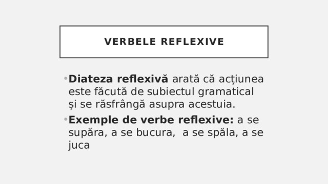 Verbele reflexive Diateza reflexivă arată că acțiunea este făcută de subiectul gramatical și se răsfrângă asupra acestuia. Exemple de verbe reflexive: a se supăra, a se bucura, a se spăla, a se juca 