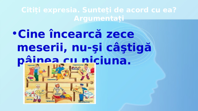 Citiți expresia. Sunteți de acord cu ea? Argumentați Cine încearcă zece meserii, nu-şi câştigă pâinea cu niciuna. 