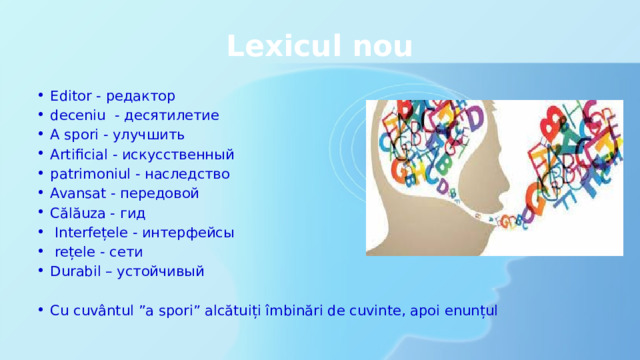 Lexicul nou Editor - редактор deceniu - десятилетие A spori - улучшить Artificial - искусственный patrimoniul - наследство Avansat - передовой Călăuza - гид  Interfețele - интерфейсы  rețele - сети Durabil – устойчивый Cu cuvântul ”a spori” alcătuiți îmbinări de cuvinte, apoi enunțul 
