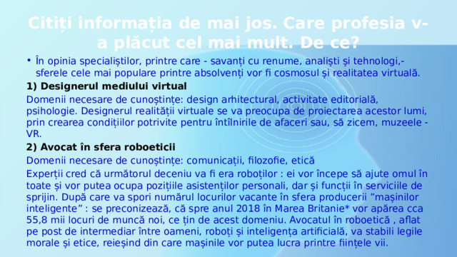 Citiți informația de mai jos. Care profesia v-a plăcut cel mai mult. De ce? În opinia specialiștilor, printre care - savanți cu renume, analiști și tehnologi,- sferele cele mai populare printre absolvenți vor fi cosmosul și realitatea virtuală. 1) Designerul mediului virtual Domenii necesare de cunoștințe: design arhitectural, activitate editorială, psihologie. Designerul realității virtuale se va preocupa de proiectarea acestor lumi, prin crearea condițiilor potrivite pentru întîlnirile de afaceri sau, să zicem, muzeele -VR. 2) Avocat în sfera roboeticii Domenii necesare de cunoștințe: comunicații, filozofie, etică Experții cred că următorul deceniu va fi era roboților : ei vor începe să ajute omul în toate și vor putea ocupa pozițiile asistenților personali, dar și funcții în serviciile de sprijin. După care va spori numărul locurilor vacante în sfera producerii ”mașinilor inteligente” : se preconizează, că spre anul 2018 în Marea Britanie* vor apărea cca 55,8 mii locuri de muncă noi, ce țin de acest domeniu. Avocatul în roboetică , aflat pe post de intermediar între oameni, roboți și inteligența artificială, va stabili legile morale și etice, reieșind din care mașinile vor putea lucra printre ființele vii. 