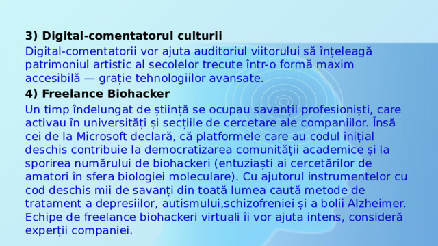 3) Digital-comentatorul culturii Digital-comentatorii vor ajuta auditoriul viitorului să înțeleagă patrimoniul artistic al secolelor trecute într-o formă maxim accesibilă — grație tehnologiilor avansate. 4) Freelance Biohacker Un timp îndelungat de știință se ocupau savanții profesioniști, care activau în universități și secțiile de cercetare ale companiilor. Însă cei de la Microsoft declară, că platformele care au codul inițial deschis contribuie la democratizarea comunității academice și la sporirea numărului de biohackeri (entuziaști ai cercetărilor de amatori în sfera biologiei moleculare). Cu ajutorul instrumentelor cu cod deschis mii de savanți din toată lumea caută metode de tratament a depresiilor, autismului,schizofreniei și a bolii Alzheimer. Echipe de freelance biohackeri virtuali îi vor ajuta intens, consideră experții companiei. 