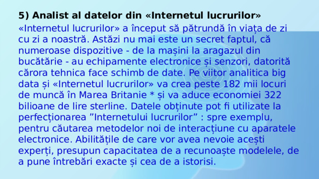 5) Analist al datelor din «Internetul lucrurilor» «Internetul lucrurilor» a început să pătrundă în viața de zi cu zi a noastră. Astăzi nu mai este un secret faptul, că numeroase dispozitive - de la mașini la aragazul din bucătărie - au echipamente electronice și senzori, datorită cărora tehnica face schimb de date. Pe viitor analitica big data și «Internetul lucrurilor» va crea peste 182 mii locuri de muncă în Marea Britanie * și va aduce economiei 322 bilioane de lire sterline. Datele obținute pot fi utilizate la perfecționarea ”Internetului lucrurilor” : spre exemplu, pentru căutarea metodelor noi de interacțiune cu aparatele electronice. Abilitățile de care vor avea nevoie acești experți, presupun capacitatea de a recunoaște modelele, de a pune întrebări exacte și cea de a istorisi. 