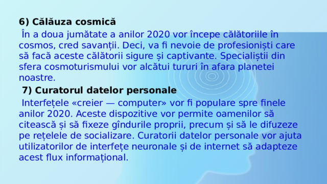 6) Călăuza cosmică  În a doua jumătate a anilor 2020 vor începe călătoriile în cosmos, cred savanții. Deci, va fi nevoie de profesioniști care să facă aceste călătorii sigure și captivante. Specialiștii din sfera cosmoturismului vor alcătui tururi în afara planetei noastre.  7) Curatorul datelor personale  Interfețele «creier — computer» vor fi populare spre finele anilor 2020. Aceste dispozitive vor permite oamenilor să citească și să fixeze gîndurile proprii, precum și să le difuzeze pe rețelele de socializare. Curatorii datelor personale vor ajuta utilizatorilor de interfețe neuronale și de internet să adapteze acest flux informațional. 