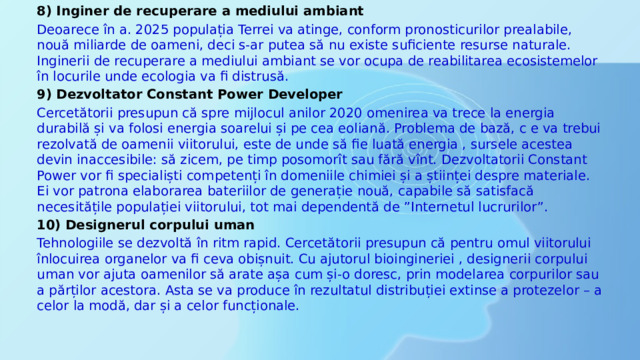 8) Inginer de recuperare a mediului ambiant Deoarece în a. 2025 populația Terrei va atinge, conform pronosticurilor prealabile, nouă miliarde de oameni, deci s-ar putea să nu existe suficiente resurse naturale. Inginerii de recuperare a mediului ambiant se vor ocupa de reabilitarea ecosistemelor în locurile unde ecologia va fi distrusă. 9) Dezvoltator Constant Power Developer Cercetătorii presupun că spre mijlocul anilor 2020 omenirea va trece la energia durabilă și va folosi energia soarelui și pe cea eoliană. Problema de bază, c e va trebui rezolvată de oamenii viitorului, este de unde să fie luată energia , sursele acestea devin inaccesibile: să zicem, pe timp posomorît sau fără vînt. Dezvoltatorii Constant Power vor fi specialiști competenți în domeniile chimiei și a științei despre materiale. Ei vor patrona elaborarea bateriilor de generație nouă, capabile să satisfacă necesitățile populației viitorului, tot mai dependentă de ”Internetul lucrurilor”. 10) Designerul corpului uman Tehnologiile se dezvoltă în ritm rapid. Cercetătorii presupun că pentru omul viitorului înlocuirea organelor va fi ceva obișnuit. Cu ajutorul bioingineriei , designerii corpului uman vor ajuta oamenilor să arate așa cum și-o doresc, prin modelarea corpurilor sau a părților acestora. Asta se va produce în rezultatul distribuției extinse a protezelor – a celor la modă, dar și a celor funcționale. 