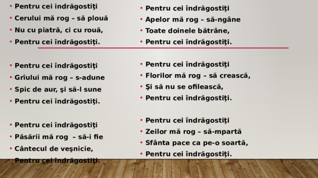 Pentru cei indrăgostiţi Cerului mă rog – să plouă Nu cu piatră, ci cu rouă, Pentru cei îndrăgostiţi.  Pentru cei îndrăgostiţi Grîului mă rog – s-adune Spic de aur, şi să-l sune Pentru cei îndrăgostiţi.  Pentru cei îndrăgostiţi Păsării mă rog – să-i fie Cântecul de veşnicie, Pentru cei îndrăgostiţi. Pentru cei îndrăgostiţi Apelor mă rog – să-ngâne Toate doinele bătrâne, Pentru cei îndrăgostiţi.  Pentru cei îndrăgostiţi Florilor mă rog – să crească, Şi să nu se ofilească, Pentru cei îndrăgostiţi.  Pentru cei îndrăgostiţi Zeilor mă rog – să-mpartă Sfânta pace ca pe-o soartă, Pentru cei îndrăgostiţi. 