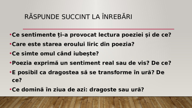 Răspunde succint la înrebări Ce sentimente ți-a provocat lectura poeziei și de ce? Care este starea eroului liric din poezia? Ce simte omul când iubește? Poezia exprimă un sentiment real sau de vis? De ce? E posibil ca dragostea să se transforme în ură? De ce? Ce domină în ziua de azi: dragoste sau ură? 