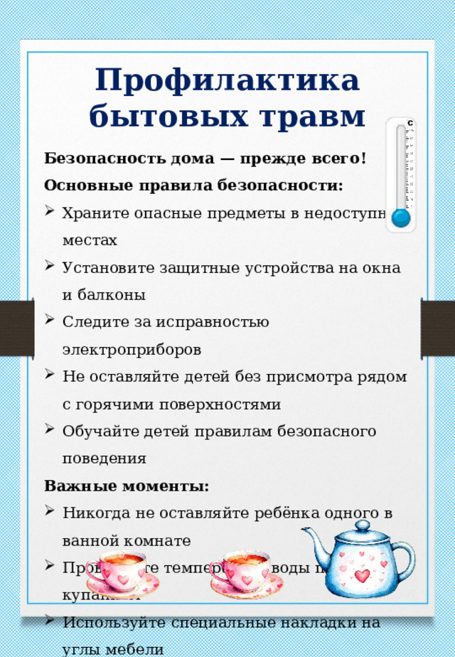 Профилактика бытовых травм Безопасность дома — прежде всего! Основные правила безопасности: Храните опасные предметы в недоступных местах Установите защитные устройства на окна и балконы Следите за исправностью электроприборов Не оставляйте детей без присмотра рядом с горячими поверхностями Обучайте детей правилам безопасного поведения Важные моменты: Никогда не оставляйте ребёнка одного в ванной комнате Проверяйте температуру воды перед купанием Используйте специальные накладки на углы мебели Храните лекарства в закрытых шкафах 