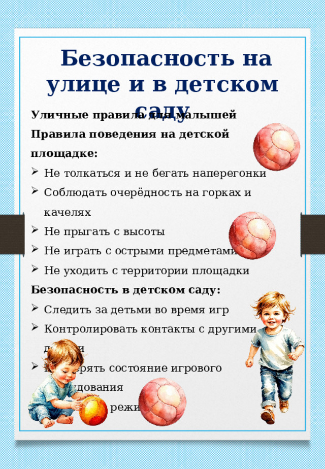  Безопасность на улице и в детском саду Уличные правила для малышей Правила поведения на детской площадке: Не толкаться и не бегать наперегонки Соблюдать очерёдность на горках и качелях Не прыгать с высоты Не играть с острыми предметами Не уходить с территории площадки Безопасность в детском саду: Следить за детьми во время игр Контролировать контакты с другими детьми Проверять состояние игрового оборудования Соблюдать режим дня 