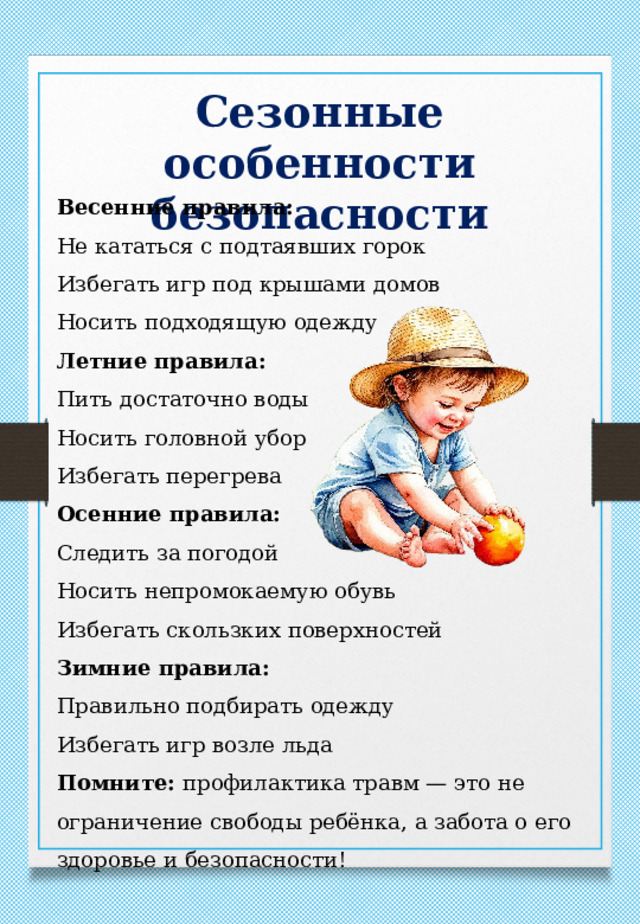 Сезонные особенности безопасности Весенние правила: Не кататься с подтаявших горок Избегать игр под крышами домов Носить подходящую одежду Летние правила: Пить достаточно воды Носить головной убор Избегать перегрева Осенние правила: Следить за погодой Носить непромокаемую обувь Избегать скользких поверхностей Зимние правила: Правильно подбирать одежду Избегать игр возле льда Помните: профилактика травм — это не ограничение свободы ребёнка, а забота о его здоровье и безопасности! 