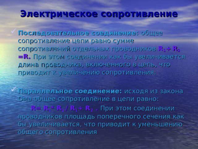 Электрическое сопротивление Последовательное соединение: общее сопротивление цепи равно сумме сопротивлений отдельных проводников R 1 +  R 2  = R . При  этом соединении как бы увеличивается длина проводника, включенного в цепь, что приводит к увеличению сопротивления. Параллельное соединение: исходя из закона Ома общее сопротивление в цепи равно:  R = R 1 * R 2 / R 1 + R 2 . При этом соединении проводников площадь поперечного сечения как бы увеличивается, что приводит к уменьшению общего сопротивления 