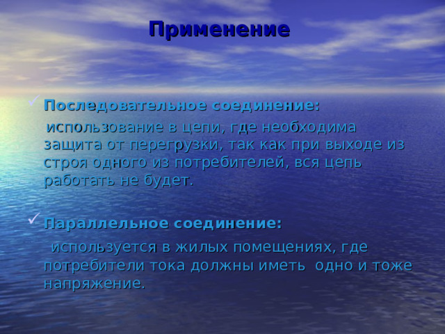 Применение Последовательное соединение:  использование в цепи, где необходима защита от перегрузки, так как при выходе из строя одного из потребителей, вся цепь работать не будет. Параллельное соединение:  используется в жилых помещениях, где потребители тока должны иметь одно и тоже напряжение. 