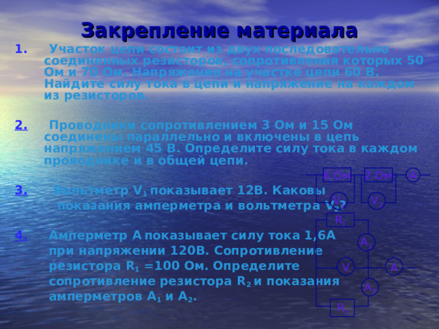 Закрепление материала 1. Участок цепи состоит из двух последовательно соединенных резисторов, сопротивления которых 50 Ом и 70 Ом. Напряжение на участке цепи 60 В. Найдите силу тока в цепи и напряжение на каждом из резисторов.  2. Проводники сопротивлением 3 Ом и 15 Ом соединены параллельно и включены в цепь напряжением 45 В. Определите силу тока в каждом проводнике и в общей цепи.  3.  Вольтметр V 1 показывает 12В. Каковы  показания амперметра и вольтметра V 2 ?  4.  Амперметр А  показывает силу тока 1,6А  при напряжении 120В. Сопротивление  резистора R 1 =100 Ом. Определите  сопротивление резистора R 2  и показания  амперметров А 1 и А 2 . А 2 Ом 6 Ом V 2 V 1 R 1 А 1 А V А 2 R 2 