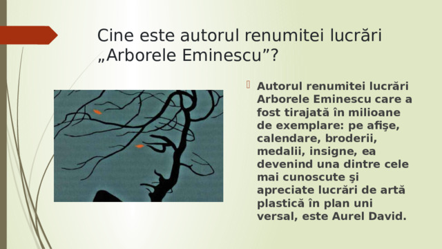 Cine este autorul renumitei lucrări „Arborele Eminescu”? Autorul renumitei lucrări Arborele Eminescu care a fost tirajată în milioane de exemplare: pe afişe, calendare, broderii, medalii, insigne, ea devenind una dintre cele mai cunos­cute şi apreciate lucrări de artă plastică în plan uni­versal, este Aurel David. 