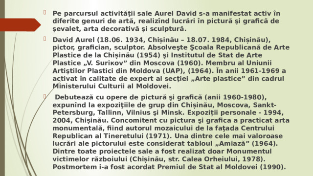 Pe parcursul activităţii sale Aurel David s-a manifestat activ în diferite genuri de artă, realizînd lucrări în pictură şi grafică de şevalet, arta decorativă şi sculptură. David Aurel (18.06. 1934, Chișinău – 18.07. 1984, Chișinău), pictor, grafician, sculptor. Absolveşte Şcoala Republicană de Arte Plastice de la Chișinău (1954) şi Institutul de Stat de Arte Plastice „V. Suriкov” din Moscova (1960). Membru al Uniunii Artiştilor Plastici din Moldova (UAP), (1964). În anii 1961-1969 a activat în calitate de expert al secţiei „Arte plastice” din cadrul Ministerului Culturii al Moldovei.  Debutează cu opere de pictură şi grafică (anii 1960-1980), expunînd la expoziţiile de grup din Chișinău, Moscova, Sankt-Petersburg, Tallinn, Vilnius şi Minsk. Expoziții personale - 1994, 2004, Chișinău. Concomitent cu pictura şi grafica a practicat arta monumentală, fiind autorul mozaicului de la faţada Centrului Republican al Tineretului (1971). Una dintre cele mai valoroase lucrări ale pictorului este considerat tabloul „Amiază” (1964). Dintre toate proiectele sale a fost realizat doar Monumentul victimelor războiului (Chișinău, str. Calea Orheiului, 1978). Postmortem i-a fost acordat Premiul de Stat al Moldovei (1990). 